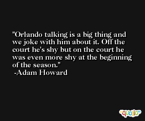 Orlando talking is a big thing and we joke with him about it. Off the court he's shy but on the court he was even more shy at the beginning of the season. -Adam Howard