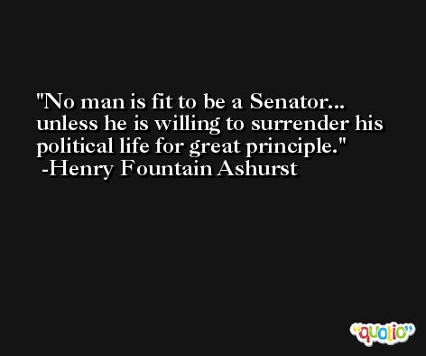 No man is fit to be a Senator... unless he is willing to surrender his political life for great principle. -Henry Fountain Ashurst