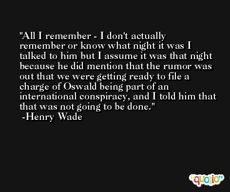 All I remember - I don't actually remember or know what night it was I talked to him but I assume it was that night because he did mention that the rumor was out that we were getting ready to file a charge of Oswald being part of an international conspiracy, and I told him that that was not going to be done. -Henry Wade