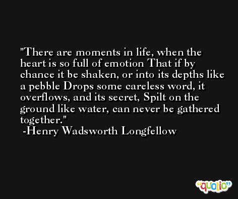 There are moments in life, when the heart is so full of emotion That if by chance it be shaken, or into its depths like a pebble Drops some careless word, it overflows, and its secret, Spilt on the ground like water, can never be gathered together. -Henry Wadsworth Longfellow