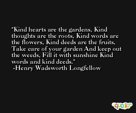 Kind hearts are the gardens, Kind thoughts are the roots, Kind words are the flowers, Kind deeds are the fruits, Take care of your garden And keep out the weeds, Fill it with sunshine Kind words and kind deeds. -Henry Wadsworth Longfellow