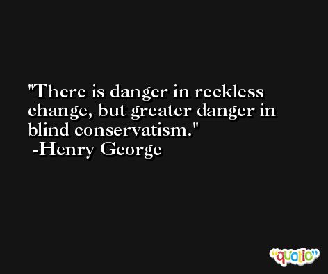 There is danger in reckless change, but greater danger in blind conservatism. -Henry George