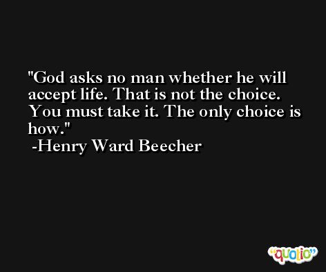 God asks no man whether he will accept life. That is not the choice. You must take it. The only choice is how. -Henry Ward Beecher