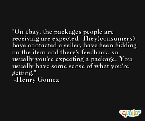 On ebay, the packages people are receiving are expected. They(consumers) have contacted a seller, have been bidding on the item and there's feedback, so usually you're expecting a package. You usually have some sense of what you're getting. -Henry Gomez