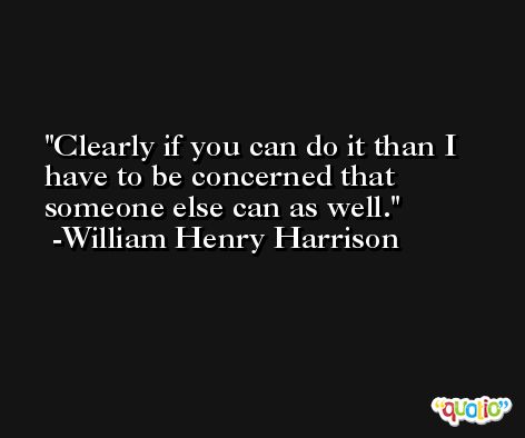 Clearly if you can do it than I have to be concerned that someone else can as well. -William Henry Harrison