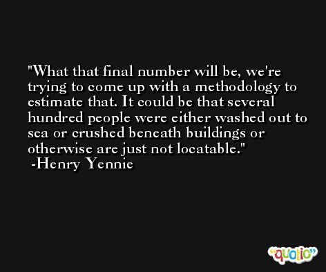 What that final number will be, we're trying to come up with a methodology to estimate that. It could be that several hundred people were either washed out to sea or crushed beneath buildings or otherwise are just not locatable. -Henry Yennie