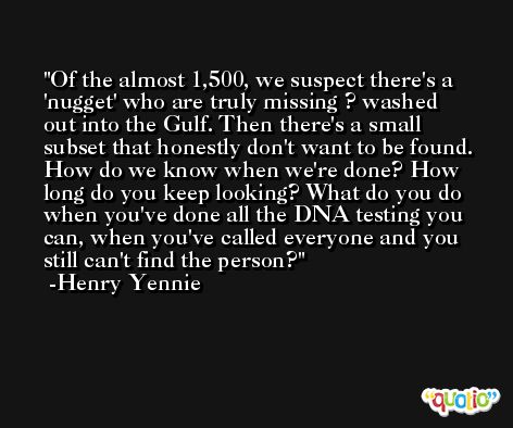 Of the almost 1,500, we suspect there's a 'nugget' who are truly missing ? washed out into the Gulf. Then there's a small subset that honestly don't want to be found. How do we know when we're done? How long do you keep looking? What do you do when you've done all the DNA testing you can, when you've called everyone and you still can't find the person? -Henry Yennie