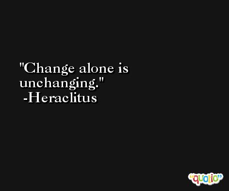 Change alone is unchanging. -Heraclitus