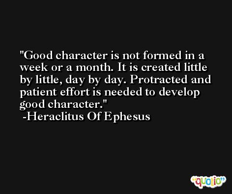 Good character is not formed in a week or a month. It is created little by little, day by day. Protracted and patient effort is needed to develop good character. -Heraclitus Of Ephesus