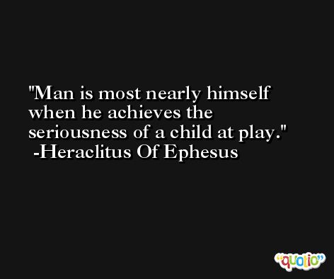 Man is most nearly himself when he achieves the seriousness of a child at play. -Heraclitus Of Ephesus