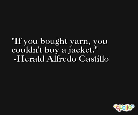 If you bought yarn, you couldn't buy a jacket. -Herald Alfredo Castillo