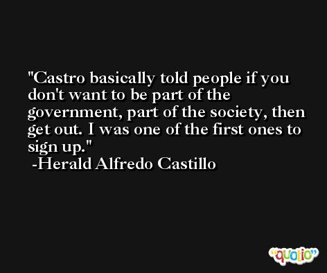 Castro basically told people if you don't want to be part of the government, part of the society, then get out. I was one of the first ones to sign up. -Herald Alfredo Castillo