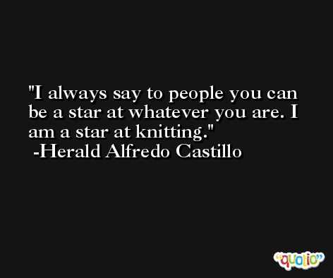 I always say to people you can be a star at whatever you are. I am a star at knitting. -Herald Alfredo Castillo