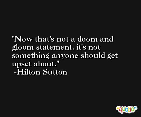 Now that's not a doom and gloom statement. it's not something anyone should get upset about. -Hilton Sutton