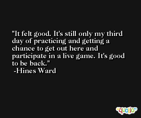 It felt good. It's still only my third day of practicing and getting a chance to get out here and participate in a live game. It's good to be back. -Hines Ward