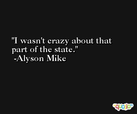 I wasn't crazy about that part of the state. -Alyson Mike
