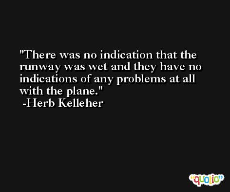 There was no indication that the runway was wet and they have no indications of any problems at all with the plane. -Herb Kelleher