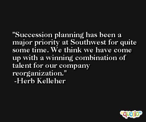 Succession planning has been a major priority at Southwest for quite some time. We think we have come up with a winning combination of talent for our company reorganization. -Herb Kelleher