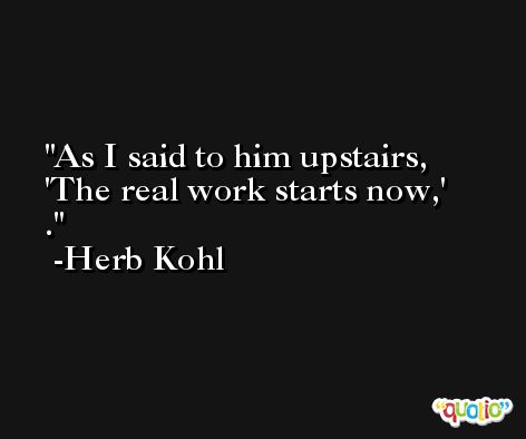 As I said to him upstairs, 'The real work starts now,' . -Herb Kohl