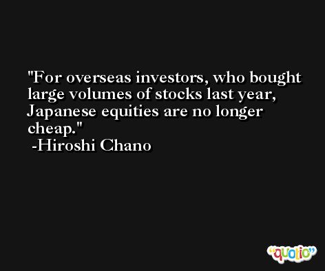 For overseas investors, who bought large volumes of stocks last year, Japanese equities are no longer cheap. -Hiroshi Chano