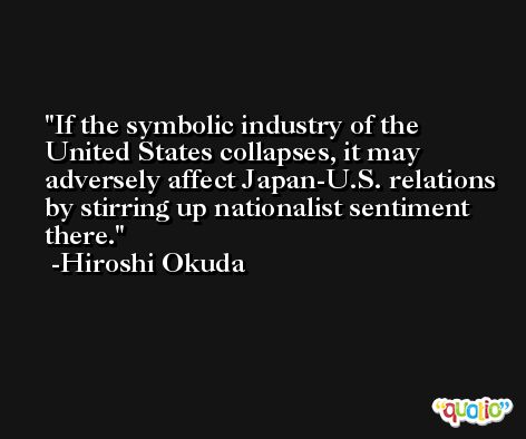If the symbolic industry of the United States collapses, it may adversely affect Japan-U.S. relations by stirring up nationalist sentiment there. -Hiroshi Okuda