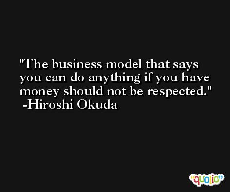The business model that says you can do anything if you have money should not be respected. -Hiroshi Okuda