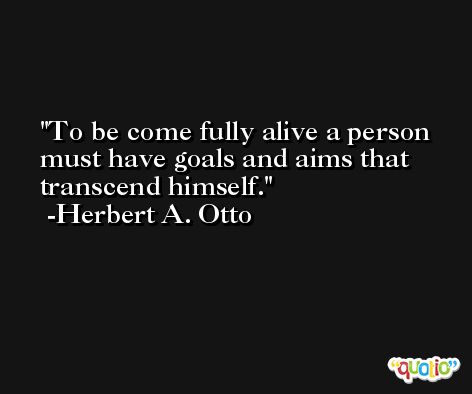 To be come fully alive a person must have goals and aims that transcend himself. -Herbert A. Otto
