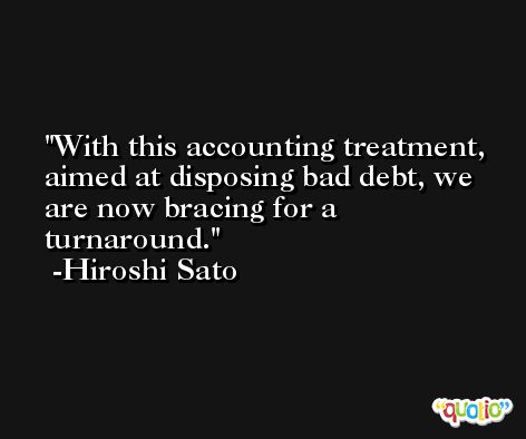 With this accounting treatment, aimed at disposing bad debt, we are now bracing for a turnaround. -Hiroshi Sato