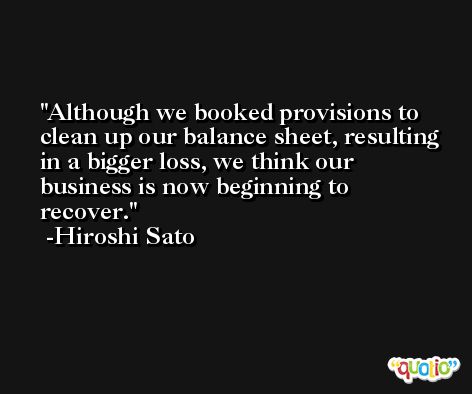 Although we booked provisions to clean up our balance sheet, resulting in a bigger loss, we think our business is now beginning to recover. -Hiroshi Sato