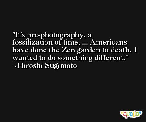 It's pre-photography, a fossilization of time, ... Americans have done the Zen garden to death. I wanted to do something different. -Hiroshi Sugimoto
