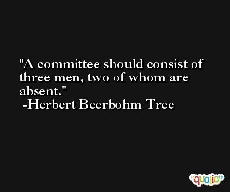 A committee should consist of three men, two of whom are absent. -Herbert Beerbohm Tree