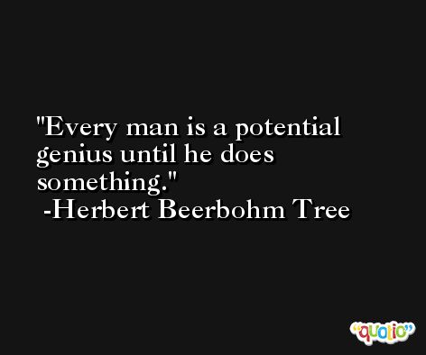 Every man is a potential genius until he does something. -Herbert Beerbohm Tree