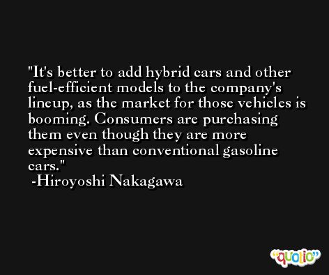 It's better to add hybrid cars and other fuel-efficient models to the company's lineup, as the market for those vehicles is booming. Consumers are purchasing them even though they are more expensive than conventional gasoline cars. -Hiroyoshi Nakagawa