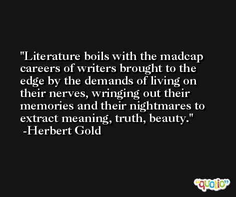 Literature boils with the madcap careers of writers brought to the edge by the demands of living on their nerves, wringing out their memories and their nightmares to extract meaning, truth, beauty. -Herbert Gold