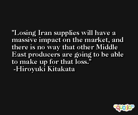 Losing Iran supplies will have a massive impact on the market, and there is no way that other Middle East producers are going to be able to make up for that loss. -Hiroyuki Kitakata