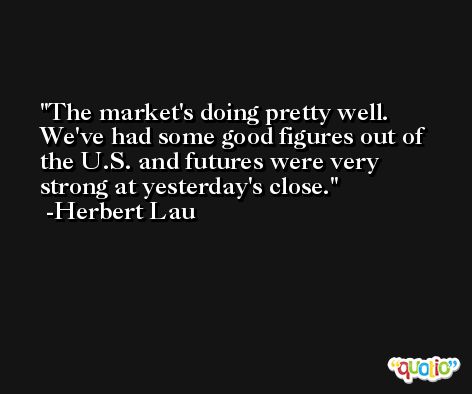 The market's doing pretty well. We've had some good figures out of the U.S. and futures were very strong at yesterday's close. -Herbert Lau