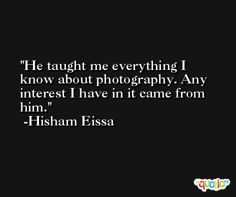He taught me everything I know about photography. Any interest I have in it came from him. -Hisham Eissa