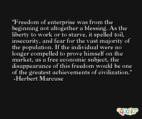 Freedom of enterprise was from the beginning not altogether a blessing. As the liberty to work or to starve, it spelled toil, insecurity, and fear for the vast majority of the population. If the individual were no longer compelled to prove himself on the market, as a free economic subject, the disappearance of this freedom would be one of the greatest achievements of civilization. -Herbert Marcuse
