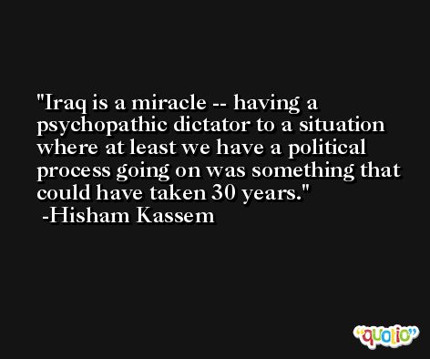 Iraq is a miracle -- having a psychopathic dictator to a situation where at least we have a political process going on was something that could have taken 30 years. -Hisham Kassem