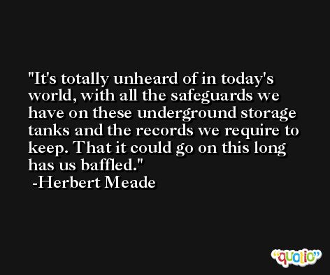 It's totally unheard of in today's world, with all the safeguards we have on these underground storage tanks and the records we require to keep. That it could go on this long has us baffled. -Herbert Meade