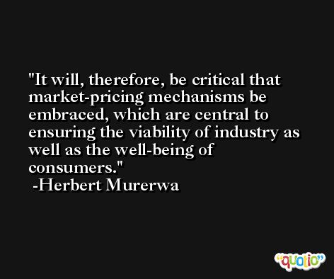 It will, therefore, be critical that market-pricing mechanisms be embraced, which are central to ensuring the viability of industry as well as the well-being of consumers. -Herbert Murerwa