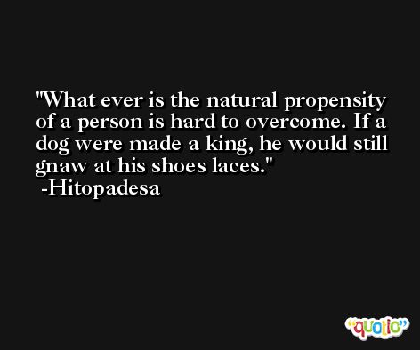 What ever is the natural propensity of a person is hard to overcome. If a dog were made a king, he would still gnaw at his shoes laces. -Hitopadesa