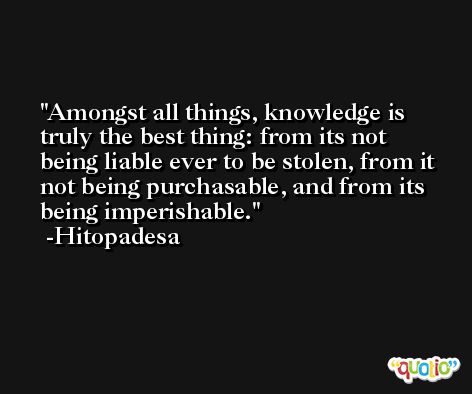 Amongst all things, knowledge is truly the best thing: from its not being liable ever to be stolen, from it not being purchasable, and from its being imperishable. -Hitopadesa