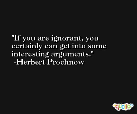 If you are ignorant, you certainly can get into some interesting arguments. -Herbert Prochnow