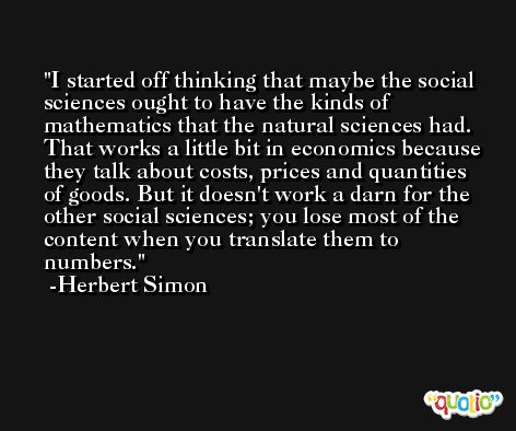I started off thinking that maybe the social sciences ought to have the kinds of mathematics that the natural sciences had. That works a little bit in economics because they talk about costs, prices and quantities of goods. But it doesn't work a darn for the other social sciences; you lose most of the content when you translate them to numbers. -Herbert Simon