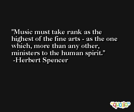Music must take rank as the highest of the fine arts - as the one which, more than any other, ministers to the human spirit. -Herbert Spencer
