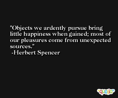 Objects we ardently pursue bring little happiness when gained; most of our pleasures come from unexpected sources. -Herbert Spencer