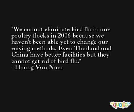 We cannot eliminate bird flu in our poultry flocks in 2006 because we haven't been able yet to change our raising methods. Even Thailand and China have better facilities but they cannot get rid of bird flu. -Hoang Van Nam