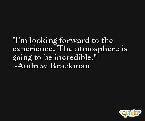 I'm looking forward to the experience. The atmosphere is going to be incredible. -Andrew Brackman