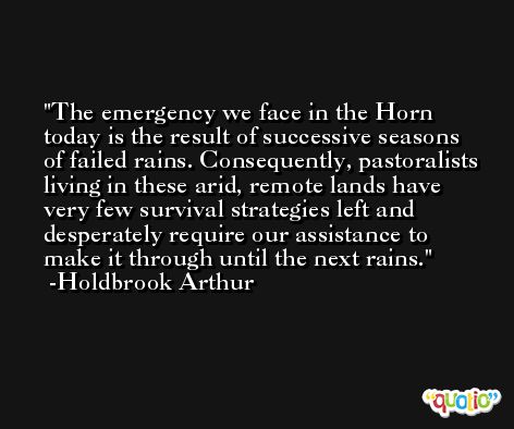 The emergency we face in the Horn today is the result of successive seasons of failed rains. Consequently, pastoralists living in these arid, remote lands have very few survival strategies left and desperately require our assistance to make it through until the next rains. -Holdbrook Arthur
